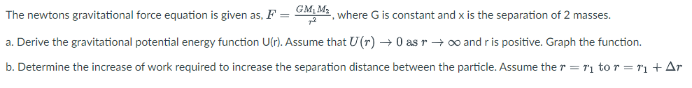 GM, M2
The newtons gravitational force equation is given as, F =
where G is constant and x is the separation of 2 masses.
a. Derive the gravitational potential energy function U(r). Assume that U(r) → 0 as r → o and r is positive. Graph the function.
b. Determine the increase of work required to increase the separation distance between the particle. Assume the r = T1 to r = 1'1 + Ar
