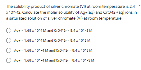 The solubility product of silver chromate (VI) at room temperature is 2.4
x 10^-12. Calculate the molar solubility of Ag+(aq) and CrO42-(aq) ions in
a saturated solution of silver chromate (VI) at room temperature.
O Ag+ = 1.68 x 10^4 M and CrO4^2- = 8.4 x 10^-5 M
O Ag+ = 1.68 x 10^4 M and CrO4^2- = 8.4 x 10^5 M
O Ag+ = 1.68 x 10^-4 M and CrO4^2- = 8.4 x 10^5 M
O Ag+ = 1.68 x 10^-4 M and CrO4^2- = 8.4 x 10^-5 M