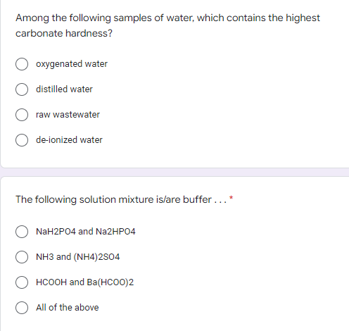 Among the following samples of water, which contains the highest
carbonate hardness?
oxygenated water
distilled water
raw wastewater
de-ionized water
The following solution mixture is/are buffer...*
NaH2PO4 and Na2HPO4
NH3 and (NH4)2SO4
HCOOH and Ba(HCOO)2
All of the above