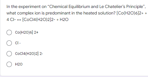 In the experiment on "Chemical Equilibrium and Le Chatelier's Principle",
what complex ion is predominant in the heated solution? [Co(H2O)6]2+ +
4 CI-→ [CoC14(H2O)2]2- + H2O
Co(H20)6] 2+
CI-
CoC14(H20)2] 2-
H20