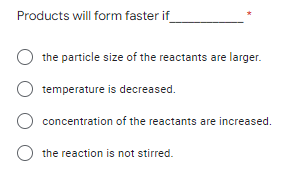 Products will form faster if
the particle size of the reactants are larger.
temperature
is decreased.
concentration of the reactants are increased.
O the reaction is not stirred.