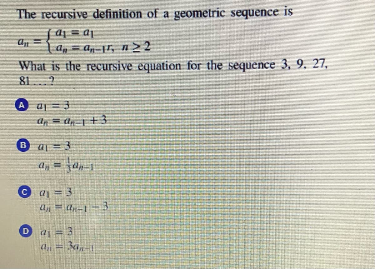 The recursive definition of a geometric sequence is
| an = an-1r, n 2
Ip = Ip
What is the recursive equation for the sequence 3, 9, 27,
81...?
A aj = 3
An = an-1 +3
aj = 3
B
an = an-1
%3D
Ca= 3
Un = dp-| =3
D aj 3
Ba,-1
