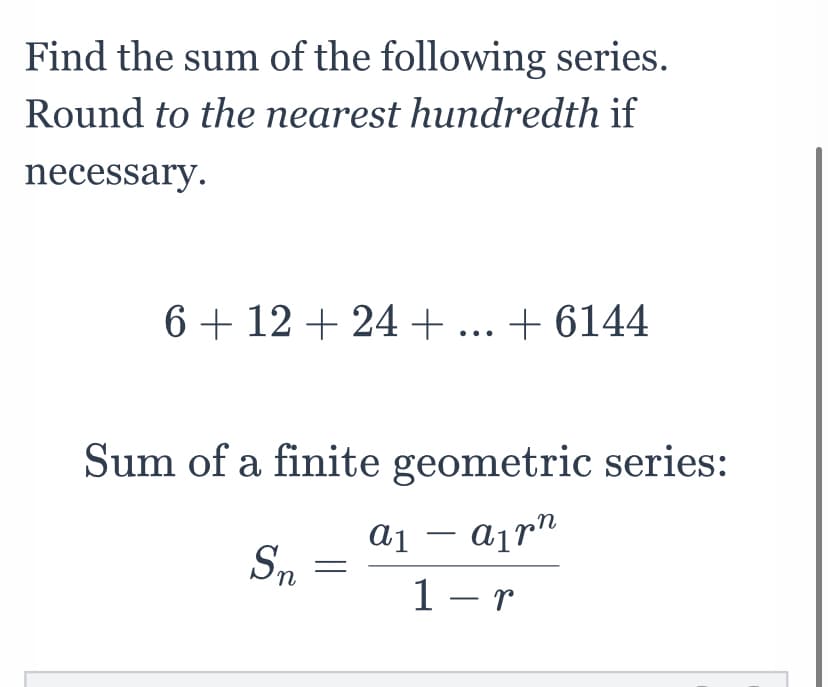 Find the sum of the following series.
Round to the nearest hundredth if
necessary.
6 + 12 + 24 + ... + 6144
Sum of a finite geometric series:
a¡rn
Sn
1 - r
