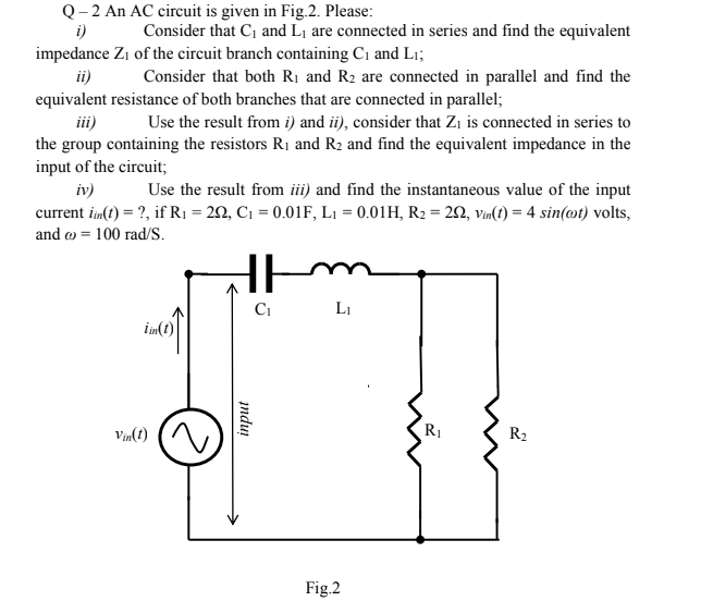 Q- 2 An AC circuit is given in Fig.2. Please:
i)
Consider that C, and L1 are connected in series and find the equivalent
impedance Zi of the circuit branch containing C1 and Li;
ii)
equivalent resistance of both branches that are connected in parallel;
Consider that both Rị and R2 are connected in parallel and find the
iii)
Use the result from i) and ii), consider that Zi is connected in series to
the group containing the resistors R1 and R2 and find the equivalent impedance in the
input of the circuit;
Use the result from ii) and find the instantaneous value of the input
current im(t) = ?, if R1 = 22, C1 = 0.01F, L1 = 0.01H, R2 = 2, vin(t) = 4 sin(@t) volts,
iv)
and o = 100 rad/S.
Ci
Li
im(t)
Vin(t)
R1
R2
Fig.2
indui
