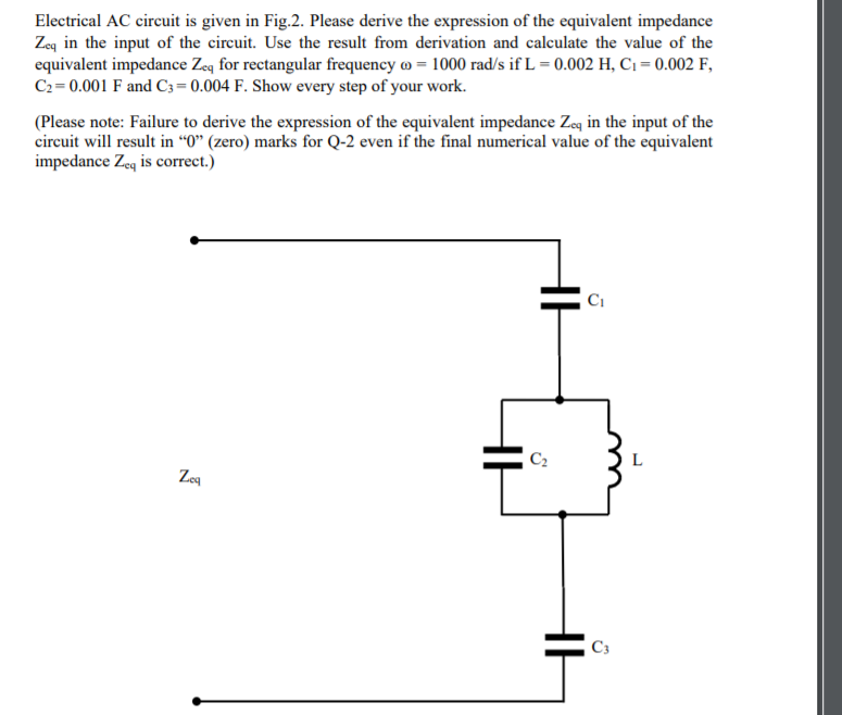 Electrical AC circuit is given in Fig.2. Please derive the expression of the equivalent impedance
Zeq in the input of the circuit. Use the result from derivation and calculate the value of the
equivalent impedance Zeq for rectangular frequency o = 1000 rad/s if L = 0.002 H, C1 = 0.002 F,
C2 = 0.001 F and C3 = 0.004 F. Show every step of your work.
(Please note: Failure to derive the expression of the equivalent impedance Zeg in the input of the
circuit will result in “0" (zero) marks for Q-2 even if the final numerical value of the equivalent
impedance Zeq is correct.)
L
Zog
C3
