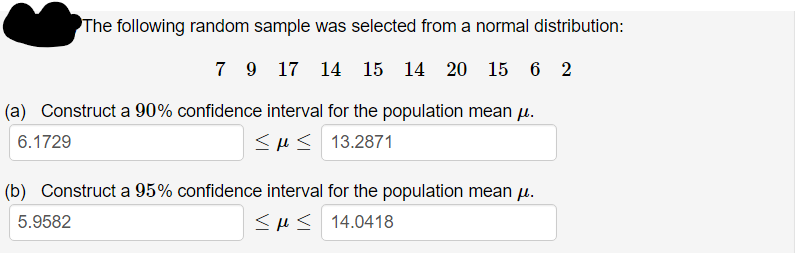 The following random sample was selected from a normal distribution:
7 9 17 14
15 14 20 15 6 2
(a) Construct a 90% confidence interval for the population mean u.
6.1729
<H< 13.2871
(b) Construct a 95% confidence interval for the population mean u.
5.9582
<H< 14.0418
