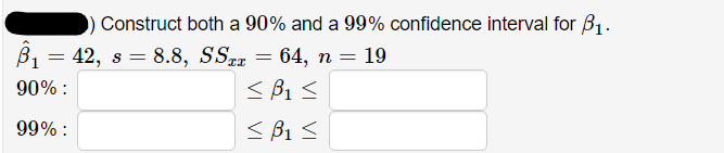 Construct both a 90% and a 99% confidence interval for B1.
B1 = 42, s = 8.8, SSzx = 64, n = 19
90% :
< B1 <
99% :
< B1 <
