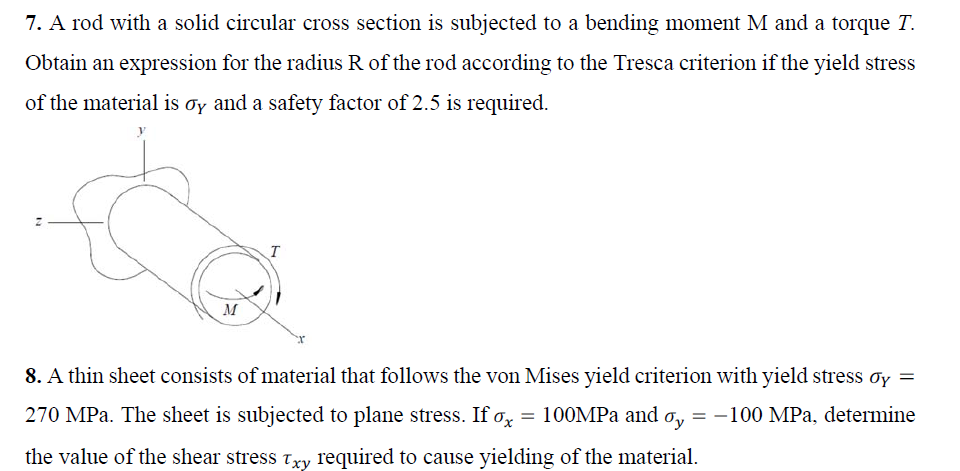 7. A rod with a solid circular cross section is subjected to a bending moment M and a torque T.
Obtain an expression for the radius R of the rod according to the Tresca criterion if the yield stress
of the material is ơy and a safety factor of 2.5 is required.
M
8. A thin sheet consists of material that follows the von Mises yield criterion with yield stress oy =
270 MPa. The sheet is subjected to plane stress. If Ox = 100MPA and
Oy = -100 MPa, determine
the value of the shear stress txy required to cause yielding of the material.
