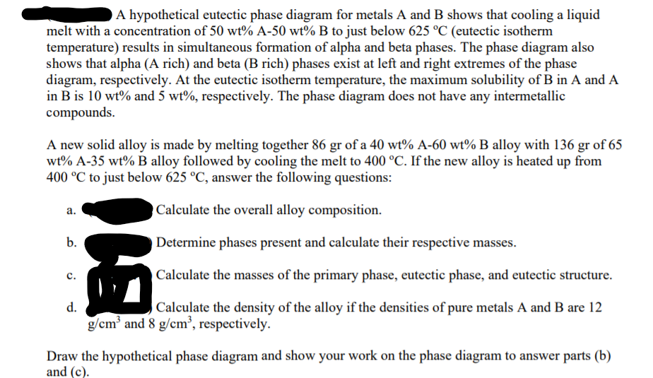 A hypothetical eutectic phase diagram for metals A and B shows that cooling a liquid
melt with a concentration of 50 wt% A-50 wt% B to just below 625 °C (eutectic isotherm
temperature) results in simultaneous formation of alpha and beta phases. The phase diagram also
shows that alpha (A rich) and beta (B rich) phases exist at left and right extremes of the phase
diagram, respectively. At the eutectic isotherm temperature, the maximum solubility of B in A and A
in B is 10 wt% and 5 wt%, respectively. The phase diagram does not have any intermetallic
compounds.
A new solid alloy is made by melting together 86 gr of a 40 wt% A-60 wt% B alloy with 136 gr of 65
wt% A-35 wt% B alloy followed by cooling the melt to 400 °C. If the new alloy is heated up from
400 °C to just below 625 °C, answer the following questions:
a.
Calculate the overall alloy composition.
b.
Determine phases present and calculate their respective masses.
Calculate the masses of the primary phase, eutectic phase, and eutectic structure.
с.
d.
Calculate the density of the alloy if the densities of pure metals A and B are 12
g/cm' and 8 g/cm³, respectively.
Draw the hypothetical phase diagram and show your work on the phase diagram to answer parts (b)
and (c).
