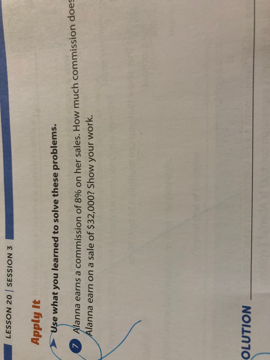 LESSON 20 SESSION 3
Apply It
Use what you learned to solve these problems.
Alanna earns a commission of 8% on her sales. How much commission does
Alanna earn on a sale of $32,000? Show your work.
OLUTION
