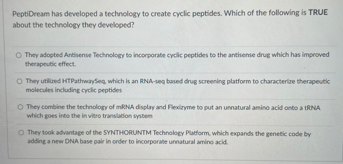 PeptiDream has developed a technology to create cyclic peptides. Which of the following is TRUE
about the technology they developed?
O They adopted Antisense Technology to incorporate cyclic peptides to the antisense drug which has improved
therapeutic effect.
O They utilized HTPathwaySeq, which is an RNA-seq based drug screening platform to characterize therapeutic
molecules including cyclic peptides
O They combine the technology of mRNA display and Flexizyme to put an unnatural amino acid onto a tRNA
which goes into the in vitro translation system
O They took advantage of the SYNTHORUNTM Technology Platform, which expands the genetic code by
adding a new DNA base pair in order to incorporate unnatural amino acid.
