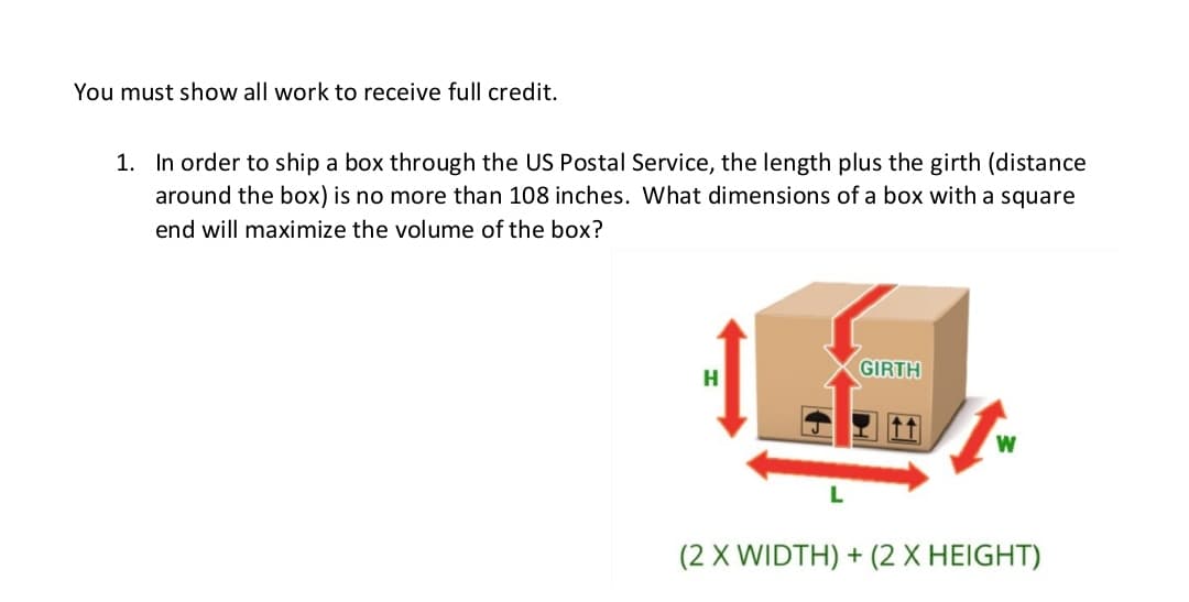 You must show all work to receive full credit.
1. In order to ship a box through the US Postal Service, the length plus the girth (distance
around the box) is no more than 108 inches. What dimensions of a box with a square
end will maximize the volume of the box?
GIRTH
H
(2 X WIDTH) + (2 X HEIGHT)
