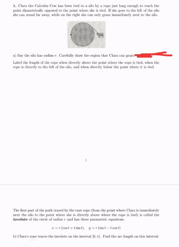 1. Clara the Calculus Cow has been tied to a silo by a rope just long enough to reach the
point diametrically opposed to the point where she is tied. If she goes to the left of the silo
she can stand far away, while on the right she can only graze immediately next to the silo.
a) Say the silo has radius r. Carefully draw the region that Clara can graze
Label the length of the rope when directly above the point where the rope is tied, when the
rope is directly to the left of the silo, and when directly below the point where it is tied.
The first part of the path traced by the taut rope (from the point where Clara is immediately
next the silo to the point where she is directly above where the rope is tied) is called the
involute of the cirele of radius r and has these parametric equations.
1=r (cost + t sin t), y=r (sint -t cos t)
b) Clara's rope traces the involute on the interval (0, ). Find the are length on this interval.
