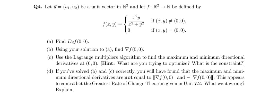 Q4. Let ū = (u1, u2) be a unit vector in R2 and let f: R? → R be defined by
x²y
x² + y²
if (x, y) # (0,0),
f (x, y) =
if (x, y) = (0,0).
(a) Find Daf(0,0).
(b) Using your solution to (a), find Vf(0,0).
(c) Use the Lagrange multipliers algorithm to find the maximum and minimum directional
derivatives at (0,0). [Hint: What are you trying to optimize? What is the constraint?]
(d) If you've solved (b) and (c) correctly, you will have found that the maximum and mini-
mum directional derivatives are not equal to || Vf(0, 0)|| and -||V f(0,0)||. This appears
to contradict the Greatest Rate of Change Theorem given in Unit 7.2. What went wrong?
Explain.
