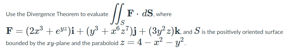 Use the Divergence Theorem to evaluate
F. dS, where
F = (2a³ + ev²)i + (y³ + æ®z°)j+ (3y? z)k.
S
is the positively oriented surface
and
bounded by the æy-plane and the paraboloid Z = 4 – x2 – y?.
