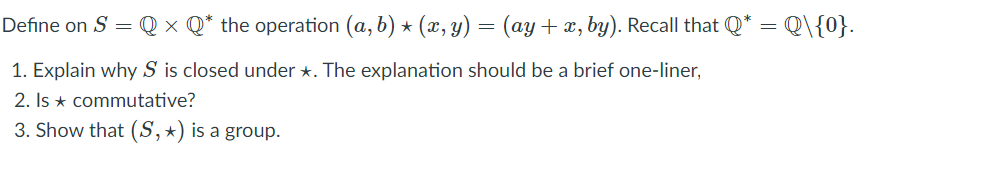 Define on S = Q × Q* the operation (a, b) * (x, y) = (ay+ x, by). Recall that Q* = Q\{0}.
1. Explain why S is closed under *. The explanation should be a brief one-liner,
2. Is * commutative?
3. Show that (S,*) is a group.
