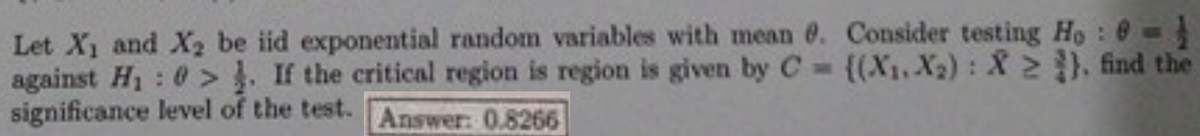 Let X and X2 be iid exponential random variables with mean e. Consider testing Ho : @ -
against H1: 0 > . If the critical region is region is given by C {(X1,X2): X 2 ). find the
significance level of the test.
BONE
Answer: 0.8266
