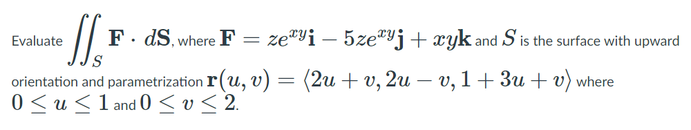 F. dS, where F
ze"yi – 5ze"Yj+ xyk and S is the surface with upward
Evaluate
orientation and parametrization r (u, v) = (2u + v, 2u – v, 1+ 3u + v) where
0 < u <1 and 0 < v< 2.
|
