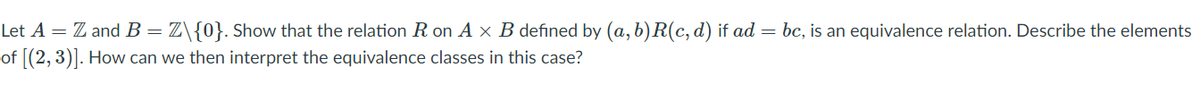 Let A = Z and B =Z\{0}. Show that the relation R on A x B defined by (a,b)R(c, d) if ad = bc, is an equivalence relation. Describe the elements
of [(2, 3)]. How can we then interpret the equivalence classes in this case?
