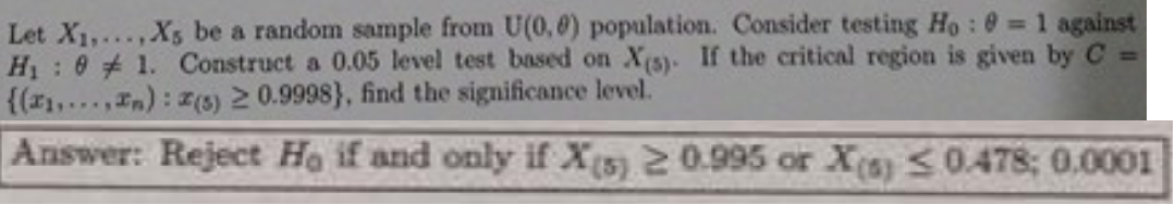 Let X1,.. ,Xs be a random sample from U(0,8) population. Consider testing Ho: 0 = 1 against
H : 0 1. Construct a 0.05 level test based on X(s). If the critical region is given by C =
{(1,...,In): z(3) 2 0.9998}, find the significance level.
Answer: Reject Ho if and only if X5) 2 0.995 or X(s) <0.478; 0.0001
