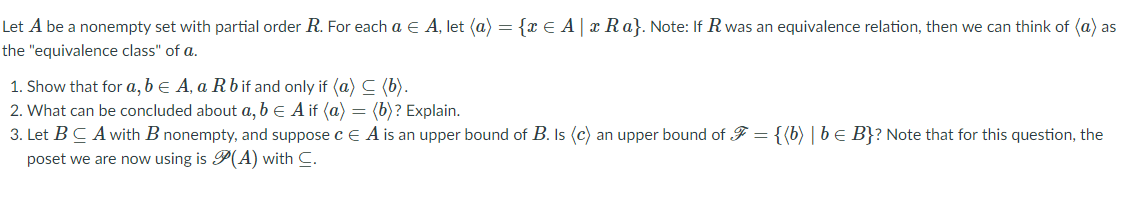 Let A be a nonempty set with partial order R. For each a E A, let (a) = {x E A| x Ra}. Note: If R was an equivalence relation, then we can think of (a) as
the "equivalence class" of a.
1. Show that for a, b e A, a Rb if and only if (a) C (b).
2. What can be concluded about a, b e A if (a) = (b)? Explain.
3. Let BC Awith B nonempty, and suppose c E A is an upper bound of B. Is (c) an upper bound of F = {(b) | be B}? Note that for this question, the
poset we are now using is P(A) with C.
