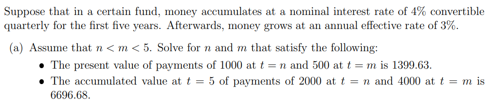 Suppose that in a certain fund, money accumulates at a nominal interest rate of 4% convertible
quarterly for the first five years. Afterwards, money grows at an annual effective rate of 3%.
(a) Assume that n < m < 5. Solve for n and m that satisfy the following:
• The present value of payments of 1000 at t = n and 500 at t = m is 1399.63.
• The accumulated value at t = 5 of payments of 2000 at t = n and 4000 at t = m is
6696.68.
