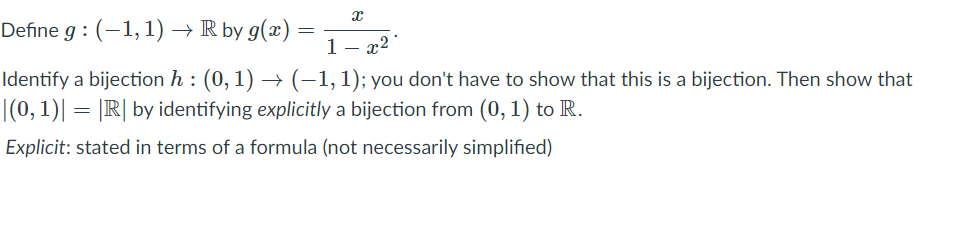 Define g : (-1,1) → R by g(x) =
1- x2
Identify a bijection h : (0, 1) → (–1, 1); you don't have to show that this is a bijection. Then show that
|(0,1)| = |IR| by identifying explicitly a bijection from (0, 1) to R.
Explicit: stated in terms of a formula (not necessarily simplified)
