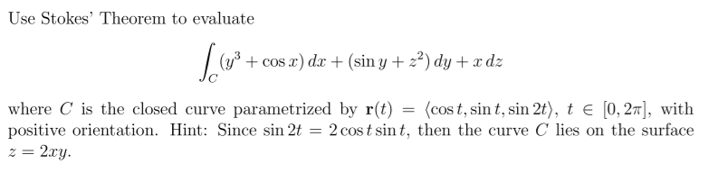 Use Stokes' Theorem to evaluate
+ cos x) dx + (sin y + z²) dy + x dz
where C is the closed curve parametrized by r(t) = (cost, sin t, sin 2t), t E [0, 27], with
positive orientation. Hint: Since sin 2t = 2 cost sin t, then the curve C lies on the surface
z = 2xy.
