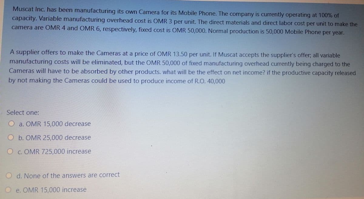 Muscat Inc. has been manufacturing its own Camera for its Mobile Phone. The company is currently operating at 100% of
capacity. Variable manufacturing overhead cost is OMR 3 per unit. The direct materials and direct labor cost per unit to make the
camera are OMR 4 and OMR 6, respectively, fixed cost is OMR 50,000. Normal production is 50,000 Mobile Phone per year.
A supplier offers to make the Cameras at a price of OMR 13.50 per unit. If Muscat accepts the supplier's offer; all variable
manufacturing costs will be eliminated, but the OMR 50,000 of fixed manufacturing overhead currently being charged to the
Cameras will have to be absorbed by other products. what will be the effect on net income? if the productive capacity released
by not making the Cameras could be used to produce income of R.O. 40,000
Select one:
a. OMR 15,000 decrease
Ob. OMR 25,000 decrease
O c. OMR 725,000 increase
O d. None of the answers are correct
O e. OMR 15,000 increase
