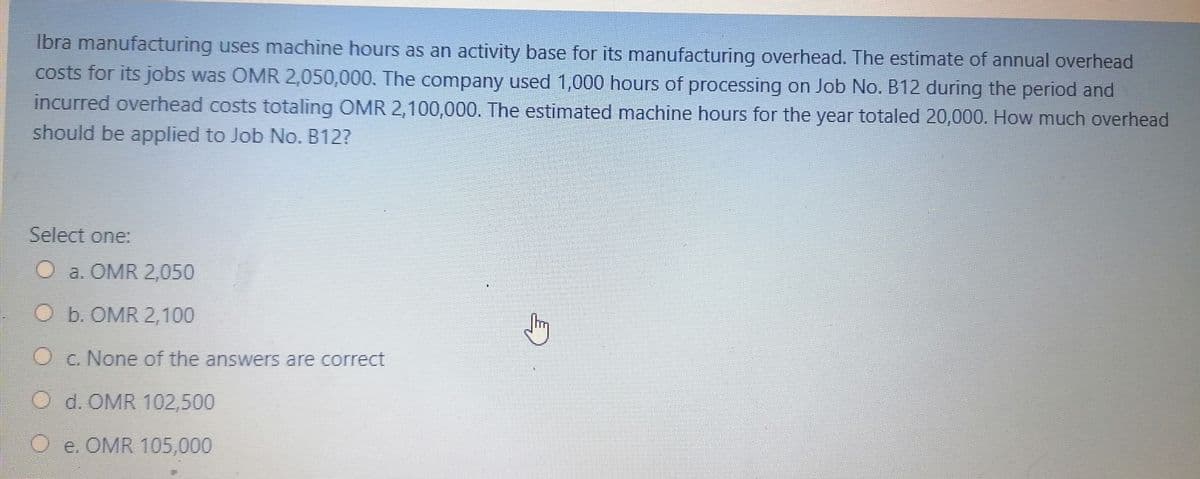 Ibra manufacturing uses machine hours as an activity base for its manufacturing overhead. The estimate of annual overhead
costs for its jobs was OMR 2,050,000. The company used 1,000 hours of processing on Job No. B12 during the period and
incurred overhead costs totaling OMR 2,100,000. The estimated machine hours for the year totaled 20,000. How much overhead
should be applied to Job No. B12?
Select one:
O a. OMR 2,050
O b. OMR 2,100
O c. None of the answers are correct
O d. OMR 102,500
O e. OMR 105,000
