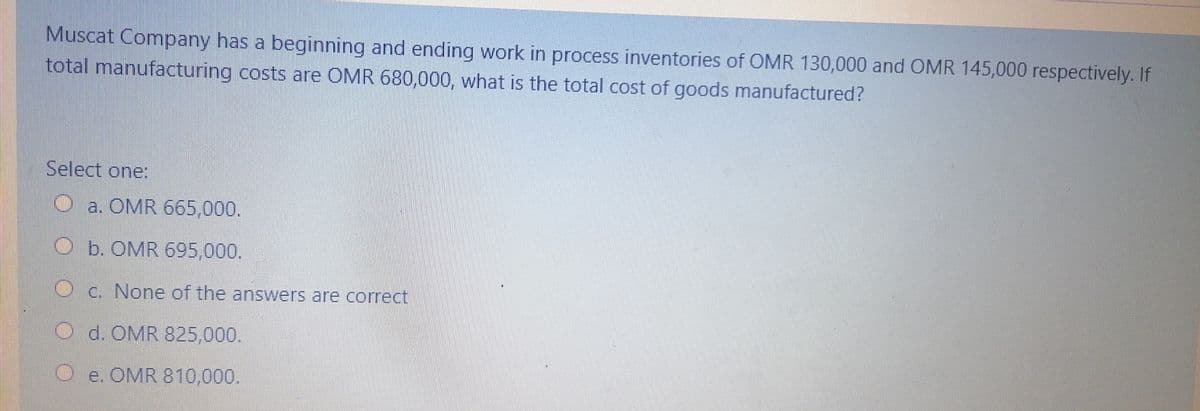 Muscat Company has a beginning and ending work in process inventories of OMR 130,000 and OMR 145,000 respectively. If
total manufacturing costs are OMR 680,000, what is the total cost of goods manufactured?
Select one:
O a. OMR 665,000.
Ob. OMR 695,000.
Oc. None of the answers are correct.
O d. OMR 825,000.
O e. OMR 810.000.
