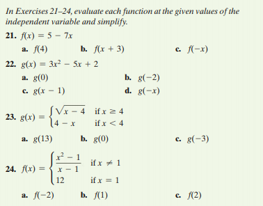 ) = {-
In Exercises 21-24, evaluate each function at the given values of the
independent variable and simplify.
21. f(x) = 5 – 7x
а. 14)
b. f(x + 3)
c. f(-x)
22. g(x) = 3x2 – 5x + 2
b. g(-2)
d. g(-x)
a. g(0)
c. g(x - 1)
SVx - 4 if x 2 4
14 – x
23. g(x)
if x < 4
a. g(13)
b. g(0)
c. g(-3)
if x * 1
24. f(x) =
12
if x = 1
a. f(-2)
b. f(1)
c. f(2)
