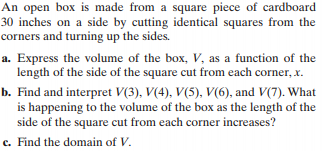 An open box is made from a square piece of cardboard
30 inches on a side by cutting identical squares from the
corners and turning up the sides.
a. Express the volume of the box, V, as a function of the
length of the side of the square cut from each corner, x.
b. Find and interpret V(3), V(4), V(5), V(6), and V(7). What
is happening to the volume of the box as the length of the
side of the square cut from each corner increases?
c. Find the domain of V.
