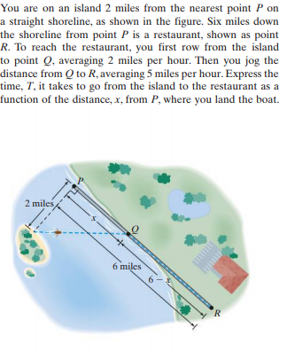You are on an island 2 miles from the nearest point P on
a straight shoreline, as shown in the figure. Six miles down
the shoreline from point P is a restaurant, shown as point
R. To reach the restaurant, you first row from the island
to point Q, averaging 2 miles per hour. Then you jog the
distance from Q to R, averaging 5 miles per hour. Express the
time, T, it takes to go from the island to the restaurant as a
function of the distance, x, from P, where you land the boat.
2 miles
6 miles
R
