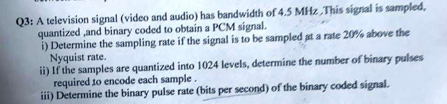 Q3: A television signal (video and audio) has bandwidth of 4.5 MHz This signal is sampled,
quantized ,and binary coded to obtain a PCM signal,
i) Determine the sampling rate if the signal is to be sampled at a rate 20% above the
Nyquist rate.
ii) If the samples are quantized into 1024 levels, determine the number of binary pulses
required to encode each sample.
iii) Determine the binary pulse rate (bits per second) of the binary coded signal.
