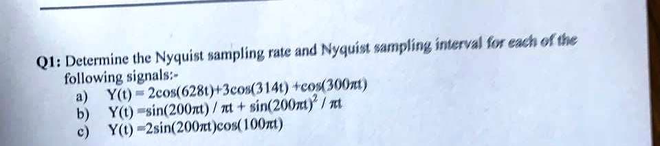 Q1: Determine the Nyquist sampling rate and Nyquist sampling interval for each of the
following signals:-
a) Y(t) = 2cos(628t)+3cos(314t) tcos(300nt)
b) Y(t) -sin(200nt)/nt + sin(200nt) / nt
c) Y(1) -2sin(200nt)cos(100zt)
