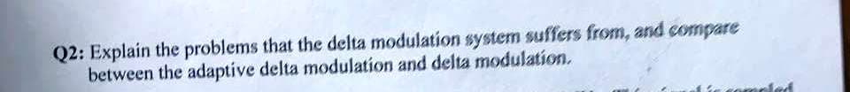 Q2: Explain the problems that the delta modulation system suffers from, and compare
between the adaptive delta modulation and delta modulation.

