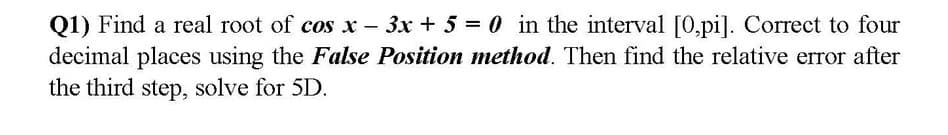 Q1) Find a real root of cos x - 3x + 5 = 0 in the interval [0,pi]. Correct to four
decimal places using the False Position method. Then find the relative error after
the third step, solve for 5D.
