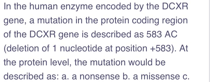In the human enzyme encoded by the DCXR
gene, a mutation in the protein coding region
of the DCXR gene is described as 583 AC
(deletion of 1 nucleotide at position +583). At
the protein level, the mutation would be
described as: a. a nonsense b. a missense c.