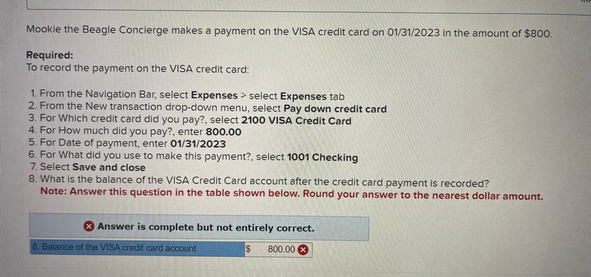 Mookie the Beagle Concierge makes a payment on the VISA credit card on 01/31/2023 in the amount of $800.
Required:
To record the payment on the VISA credit card:
1. From the Navigation Bar, select Expenses > select Expenses tab
2. From the New transaction drop-down menu, select Pay down credit card
3. For Which credit card did you pay?, select 2100 VISA Credit Card
4. For How much did you pay?, enter 800.00
5. For Date of payment, enter 01/31/2023
6. For What did you use to make this payment?, select 1001 Checking
7. Select Save and close
8. What is the balance of the VISA Credit Card account after the credit card payment is recorded?
Note: Answer this question in the table shown below. Round your answer to the nearest dollar amount.
X Answer is complete but not entirely correct.
$ 800.00 x
8. Balance of the VISA credit card account