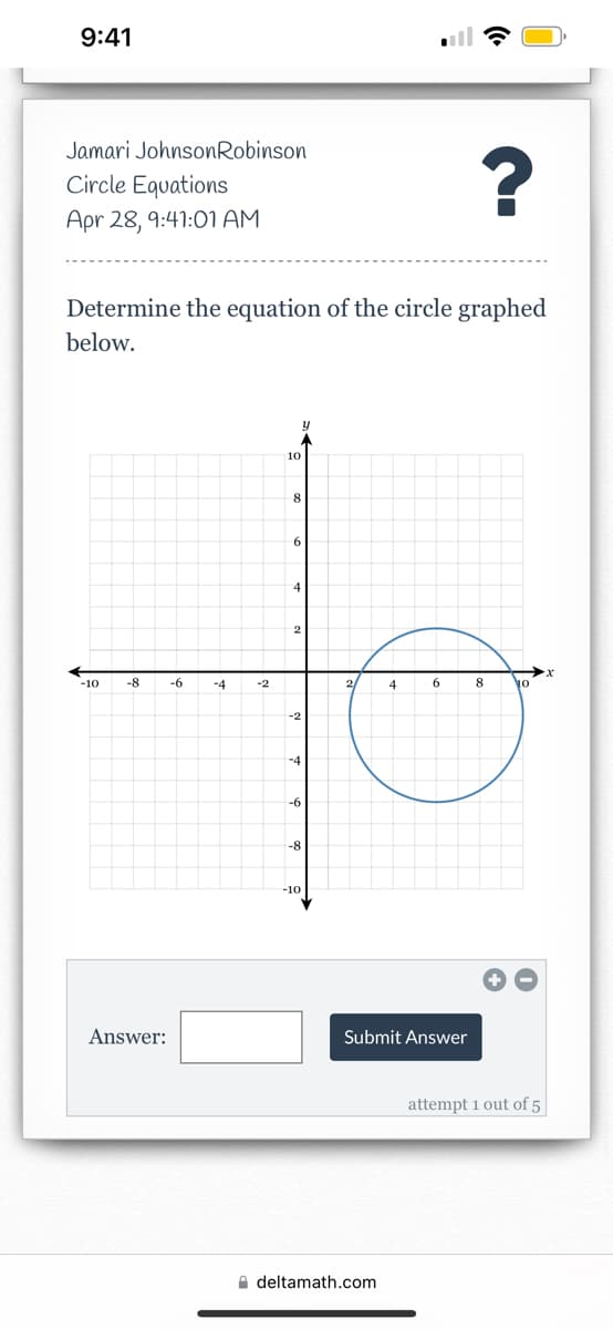 9:41
Jamari JohnsonRobinson
Circle Equations
Apr 28, 9:41:01 AM
Determine the equation of the circle graphed
below.
10
6.
-10
-8
-6
-4
-2
2
4
6
8
-2
-6
-8
-10
Answer:
Submit Answer
attempt 1 out of 5
A deltamath.com
