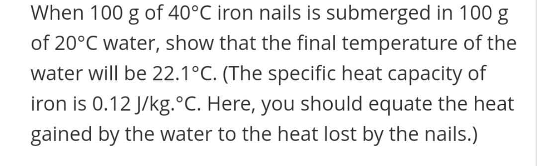 When 100 g of 40°C iron nails is submerged in 100 g
of 20°C water, show that the final temperature of the
water will be 22.1°C. (The specific heat capacity of
iron is 0.12 J/kg.°C. Here, you should equate the heat
gained by the water to the heat lost by the nails.)
