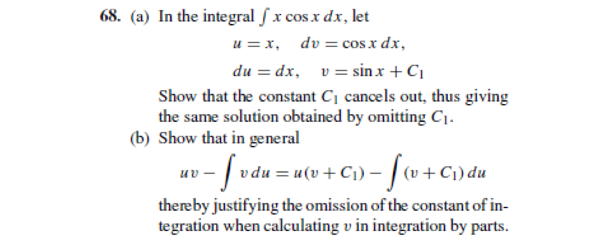 68. (a) In the integral fx cos x dx, let
u = x,
dv = cosx dx,
du = dx, v = sinx + C1
Show that the constant Cj cancels out, thus giving
the same solution obtained by omitting C1.
(b) Show that in general
- | vdu =u(v+Ci) – |(v+C;) du
thereby justifying the omission of the constant of in-
tegration when calculating v in integration by parts.
