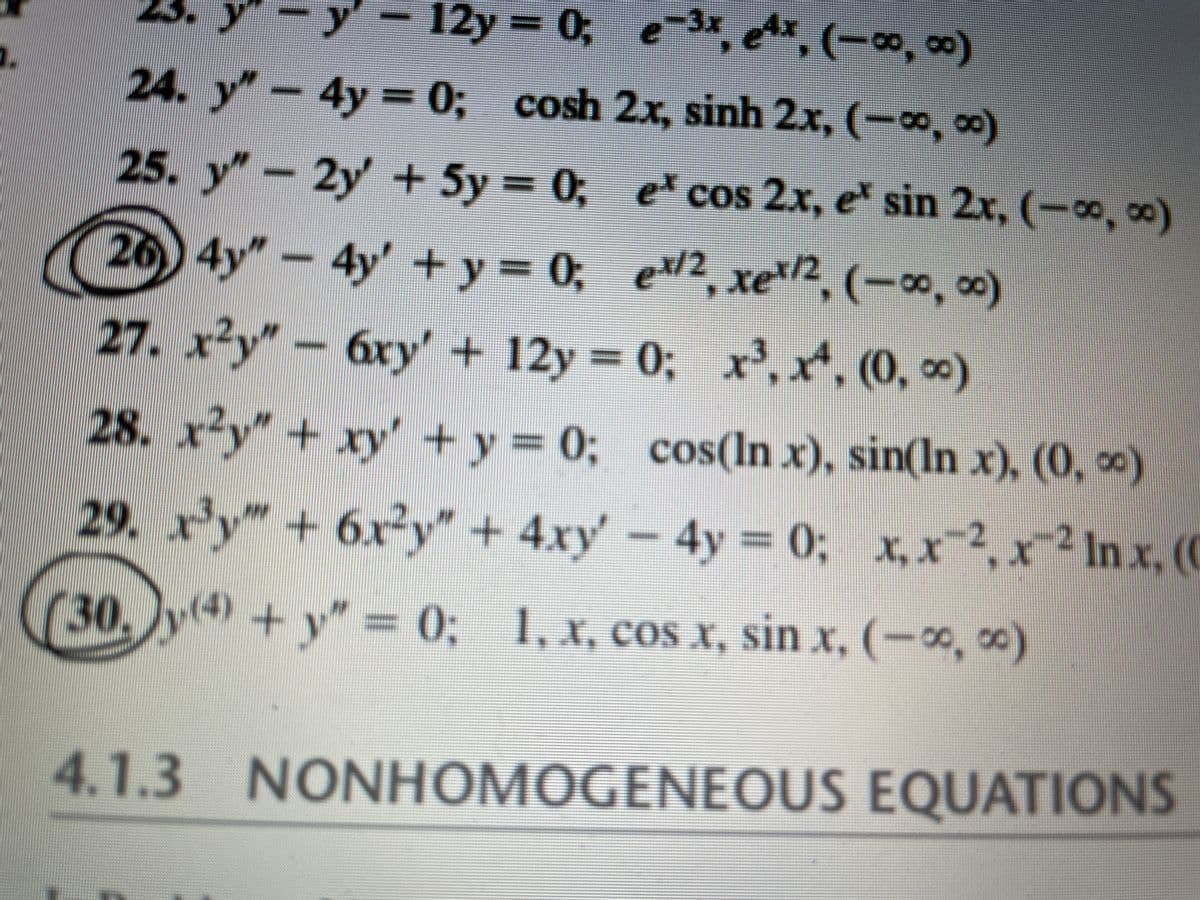 y-12y 0; e 3x, ex, (-o, )
24. y"-4y = 0; cosh 2x, sinh 2x, (-o, co)
%3D
25. y"- = 0;
2y +5y
e cos 2x, e sin 2x, (-o, 0)
(26) 4y"- 4y' +y = 0;
e/2, xe/2, (-0, 0)
+ मट/2
27. x²y"-6ry' + 12y 0; x, x, (0, )
= 0; x', x, (0, o)
(0,00)
28. x²y" + xy' + y = 0; cos(ln x), sin(ln x), (0, *)
29. r'y"+ 6x²y" + 4xy' -4y
= 0; x, x-2, x-2 In x, (
(30,
y4) + y" = 0; 1, x, cos x, sin x, (-x, )
X, COS
sın x.
4.1.3 NONHOMOGENEOUS EQUATIONS
