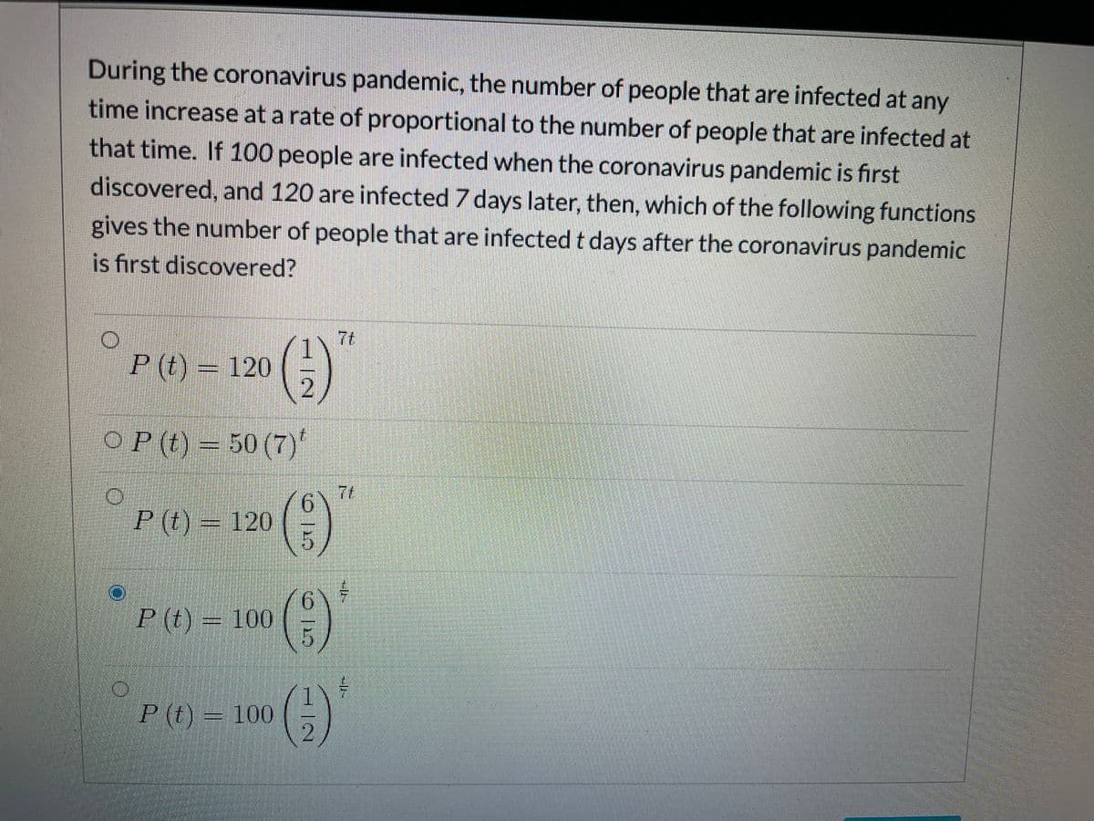 During the coronavirus pandemic, the number of people that are infected at any
time increase at a rate of proportional to the number of people that are infected at
that time. If 100 people are infected when the coronavirus pandemic is first
discovered, and 120 are infected 7 days later, then, which of the following functions
gives the number of people that are infected t days after the coronavirus pandemic
is first discovered?
7t
P (t) = 120
2
(€)
OP (t)= 50 (7)'
7t
(8)
()
P (t) = 120
9.
P (t) = 100
P(t) = 100
P (t)
