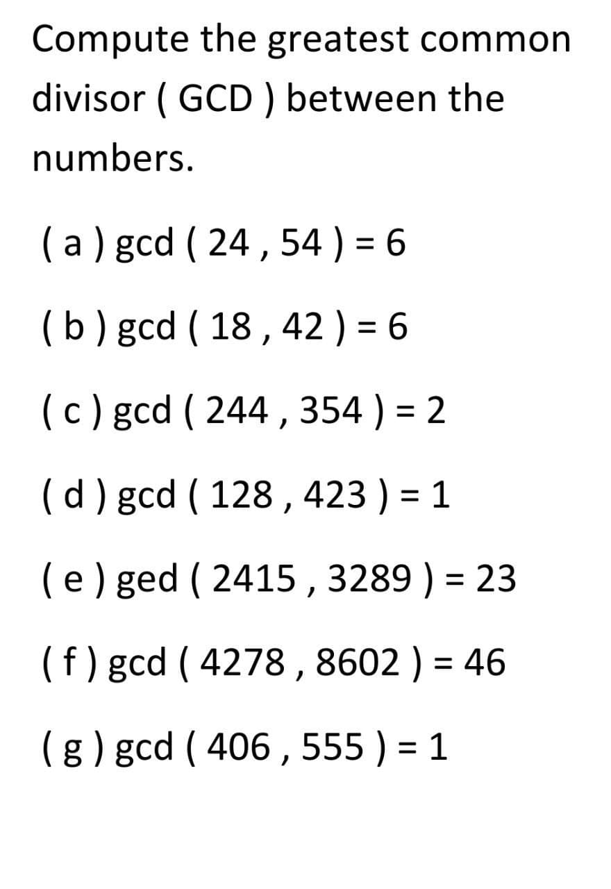 Compute the greatest common
divisor (GCD) between the
numbers.
(a) gcd ( 24, 54 ) = 6
(b) gcd (18,42 ) = 6
c) gcd (244, 354 ) = 2
(d) gcd ( 128,423 ) = 1
(e) ged (2415, 3289) = 23
(f) gcd (4278, 8602) = 46
(g) gcd (406, 555) = 1