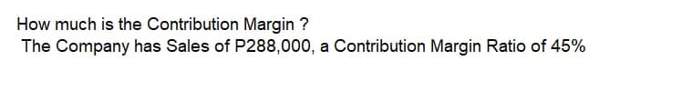 How much is the Contribution Margin ?
The Company has Sales of P288,000, a Contribution Margin Ratio of 45%
