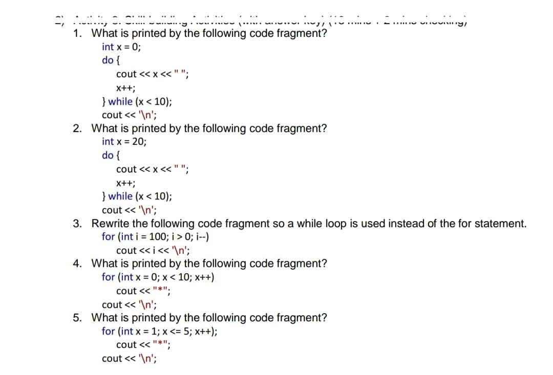 1. What is printed by the following code fragment?
int x = 0;
do {
cout << x <"";
X++;
} while (x < 10);
cout << '\n';
2. What is printed by the following code fragment?
int x = 20;
do {
cout << x <<"";
x++;
} while (x < 10);
cout << '\n';
3. Rewrite the following code fragment so a while loop is used instead of the for statement.
for (int i = 100; i > 0; i--)
cout << i<< '\n';
4. What is printed by the following code fragment?
for (int x = 0; x < 10; x++)
cout << "*":
cout << '\n';
5. What is printed by the following code fragment?
for (int x = 1; x <= 5; x++);
cout << "*";
cout << '\n';
