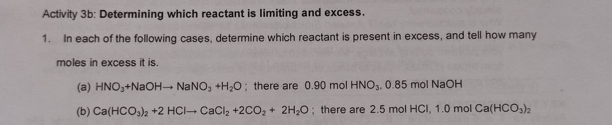 Activity 3b: Determining which reactant is limiting and excess.
1.
In each of the following casęs, determine which reactant is present in excess, and tell how many
moles in excess it is.
(a) HNO3+NaOH NaNO3 +H2O; there are 0.90 mol HNO3, 0.85 mol NaOH
(b) Ca(HCO3)2 +2 HCI CaCI2 +2CO2 + 2H2O; there are 2.5 mol HCI, 1.0 mol Ca(HCO3)2
