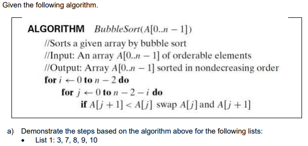 Given the following algorithm.
ALGORITHM BubbleSort(A[0..n – 1])
//Sorts a given array by bubble sort
//Input: An array A[0..n - 1] of orderable elements
//Output: Array A[0..n-1] sorted in nondecreasing order
for i +0 to n– 2 do
for j+0 to n – 2 - i do
if A[j +1] < A[j] swap A[j]and A[j +1]
-
a) Demonstrate the steps based on the algorithm above for the following lists:
List 1: 3, 7, 8, 9, 10
